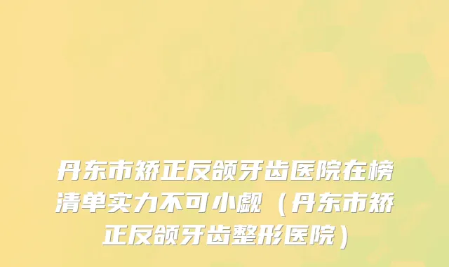 丹东市矫正反颌牙齿医院在榜清单实力不可小觑（丹东市矫正反颌牙齿整形医院）