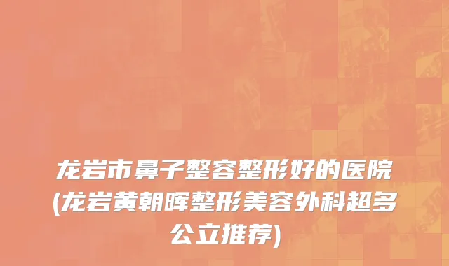 龙岩市鼻子整容整形好的医院(龙岩黄朝晖整形美容外科超多公立推荐)