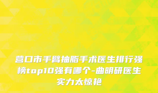 营口市手臂抽脂手术医生排行强榜top10强有哪个-曲明研医生实力太惊艳
