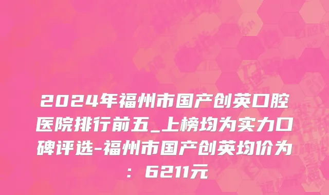 2024年福州市国产创英口腔医院排行前五_上榜均为实力口碑评选-福州市国产创英均价为：6211元