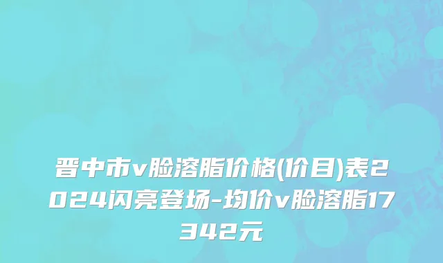 晋中市v脸溶脂价格(价目)表2024闪亮登场-均价v脸溶脂17342元