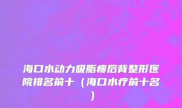 海口水动力吸脂瘦后背整形医院排名前十（海口水疗前十名）