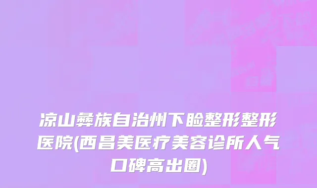 凉山彝族自治州下睑整形整形医院(西昌美医疗美容诊所人气口碑高出圈)