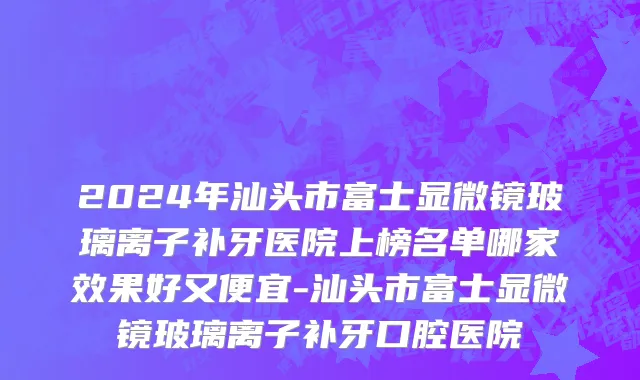 2024年汕头市富士显微镜玻璃离子补牙医院上榜名单哪家效果好又便宜-汕头市富士显微镜玻璃离子补牙口腔医院