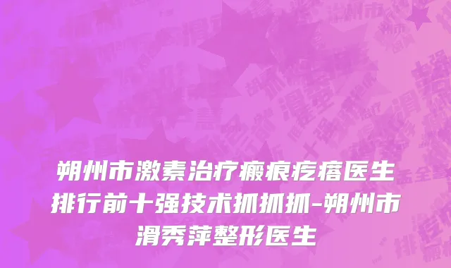 朔州市激素治疗瘢痕疙瘩医生排行前十强技术抓抓抓-朔州市滑秀萍整形医生