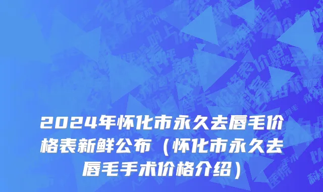 2024年怀化市永久去唇毛价格表新鲜公布（怀化市永久去唇毛手术价格介绍）
