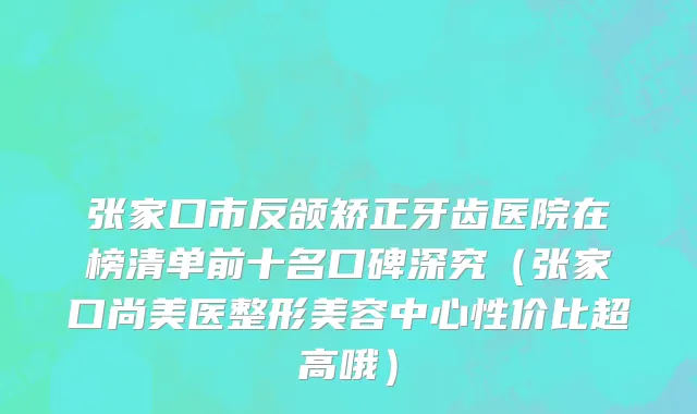 张家口市反颌矫正牙齿医院在榜清单前十名口碑深究（张家口尚美医整形美容中心性价比超高哦）
