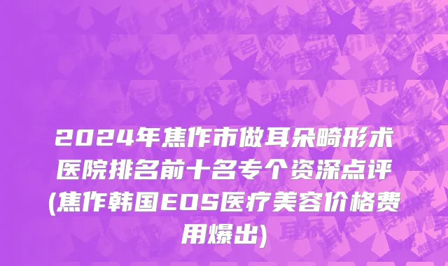 2024年焦作市做耳朵畸形术医院排名前十名专个资深点评(焦作韩国EOS医疗美容价格费用爆出)