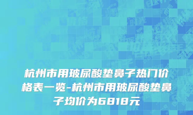 杭州市用玻尿酸垫鼻子热门价格表一览-杭州市用玻尿酸垫鼻子均价为6818元