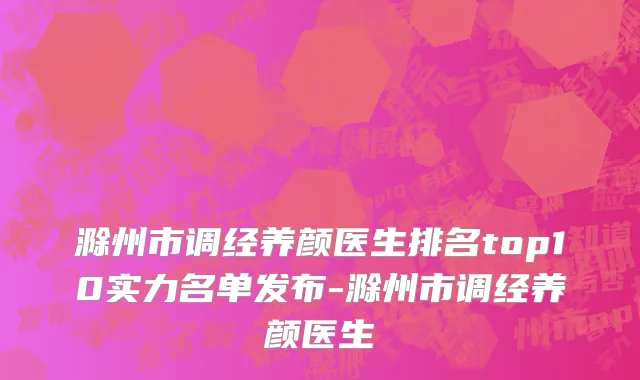滁州市调经养颜医生排名top10实力名单发布-滁州市调经养颜医生