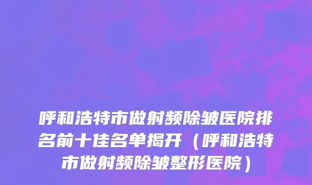 呼和浩特市做射频除皱医院排名前十佳名单揭开（呼和浩特市做射频除皱整形医院）