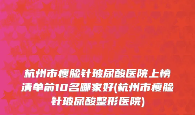 杭州市瘦脸针玻尿酸医院上榜清单前10名哪家好(杭州市瘦脸针玻尿酸整形医院)