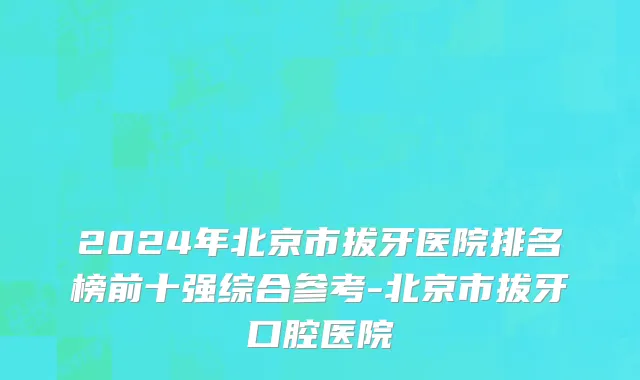 2024年北京市拔牙医院排名榜前十强综合参考-北京市拔牙口腔医院