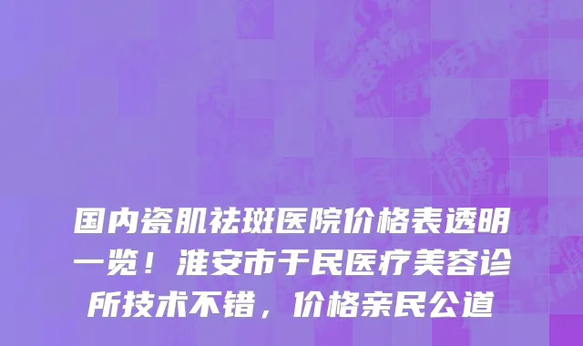国内瓷肌祛斑医院价格表透明一览!淮安市于民医疗美容诊所技术不错,价格亲民公道