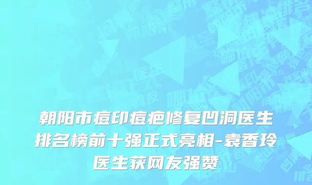 朝阳市痘印痘疤修复凹洞医生排名榜前十强正式亮相-袁香玲医生获网友强赞