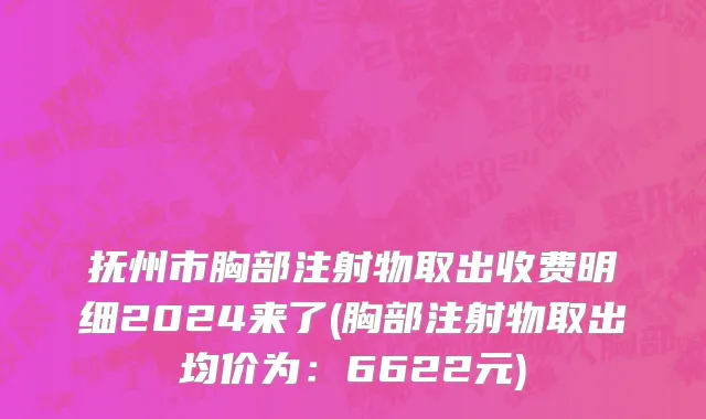 抚州市胸部注射物取出收费明细2024来了(胸部注射物取出均价为：6622元)