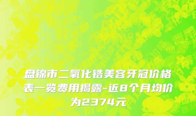 盘锦市二氧化锆美容牙冠价格表一览费用揭露-近8个月均价为2374元
