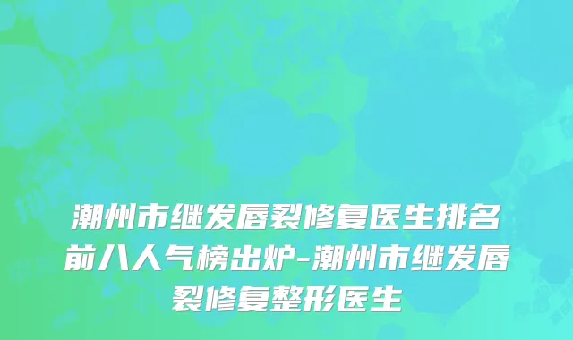 潮州市继发唇裂修复医生排名前八人气榜出炉-潮州市继发唇裂修复整形医生