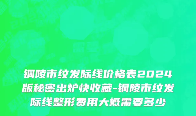 铜陵市纹发际线价格表2024版秘密出炉快收藏-铜陵市纹发际线整形费用大概需要多少