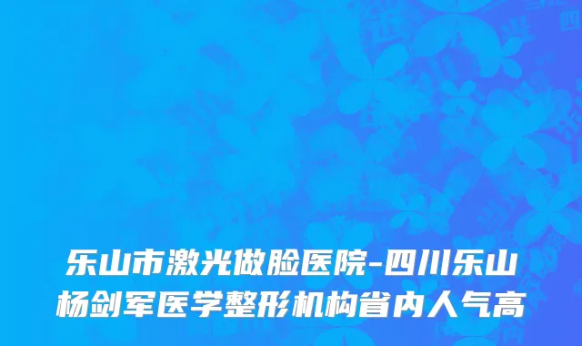 乐山市激光做脸医院-四川乐山杨剑军医学整形机构省内人气高