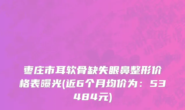 枣庄市耳软骨缺失眼鼻整形价格表曝光(近6个月均价为：53484元)