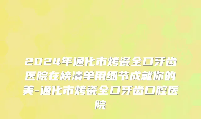 2024年通化市烤瓷全口牙齿医院在榜清单用细节成就你的美-通化市烤瓷全口牙齿口腔医院