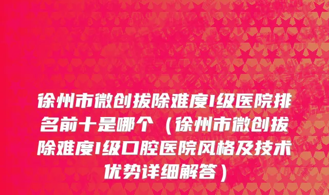 徐州市微创拔除难度I级医院排名前十是哪个（徐州市微创拔除难度I级口腔医院风格及技术优势详细解答）