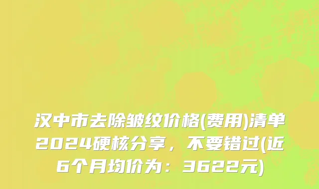 汉中市去除皱纹价格(费用)清单2024硬核分享，不要错过(近6个月均价为：3622元)