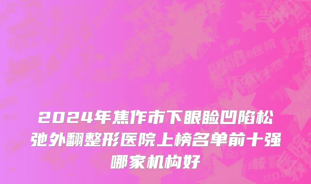2024年焦作市下眼睑凹陷松弛外翻整形医院上榜名单前十强哪家机构好