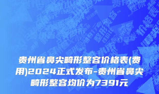 贵州省鼻尖畸形整容价格表(费用)2024正式发布-贵州省鼻尖畸形整容均价为7391元