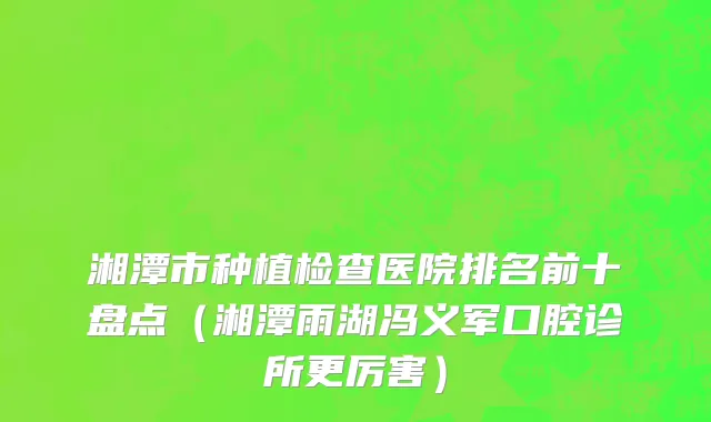 湘潭市种植检查医院排名前十盘点（湘潭雨湖冯义军口腔诊所更厉害）