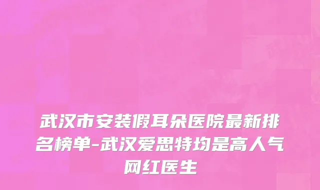 武汉市安装假耳朵医院最新排名榜单-武汉爱思特均是高人气网红医生