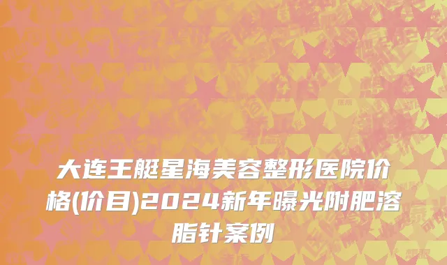 大连王艇星海美容整形医院价格(价目)2024新年曝光附肥溶脂针案例