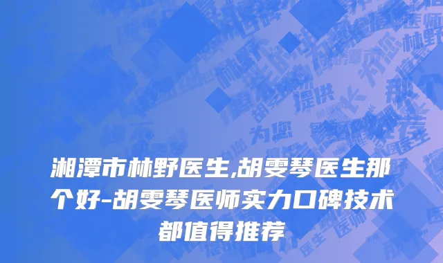 湘潭市林野医生,胡雯琴医生那个好-胡雯琴医师实力口碑技术都值得推荐