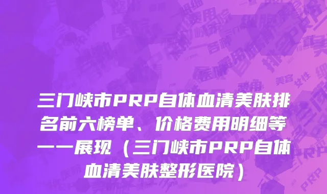 三门峡市PRP自体血清美肤排名前六榜单、价格费用明细等一一展现（三门峡市PRP自体血清美肤整形医院）