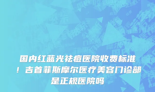 国内红蓝光祛痘医院收费标准！吉首菲斯摩尔医疗美容门诊部是正规医院吗