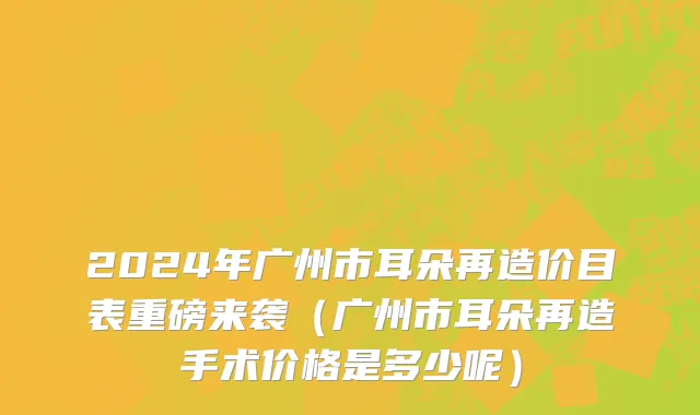 2024年广州市耳朵再造价目表重磅来袭（广州市耳朵再造手术价格是多少呢）