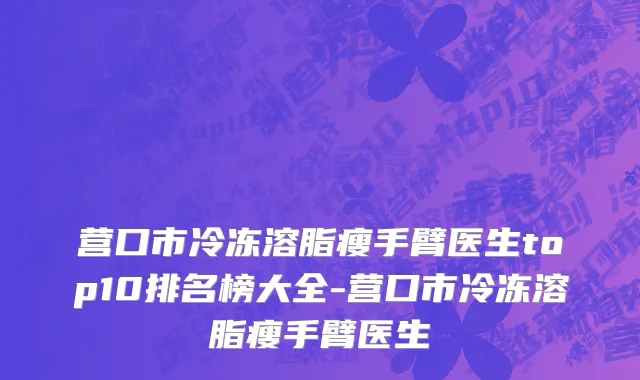 营口市冷冻溶脂瘦手臂医生top10排名榜大全-营口市冷冻溶脂瘦手臂医生