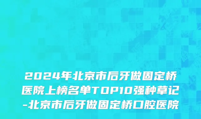 2024年北京市后牙做固定桥医院上榜名单TOP10强种草记-北京市后牙做固定桥口腔医院