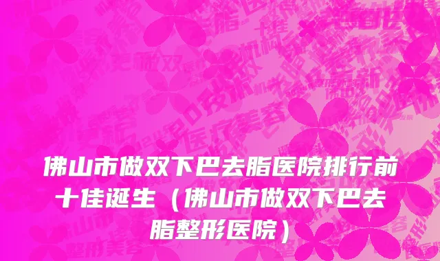 佛山市做双下巴去脂医院排行前十佳诞生（佛山市做双下巴去脂整形医院）