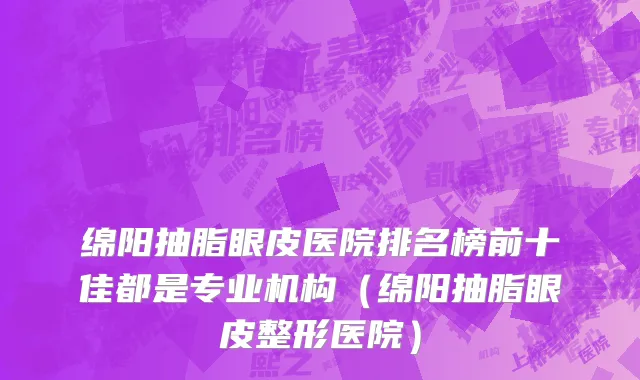 绵阳抽脂眼皮医院排名榜前十佳都是专业机构（绵阳抽脂眼皮整形医院）