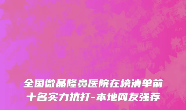 全国微晶隆鼻医院在榜清单前十名实力抗打-本地网友强荐