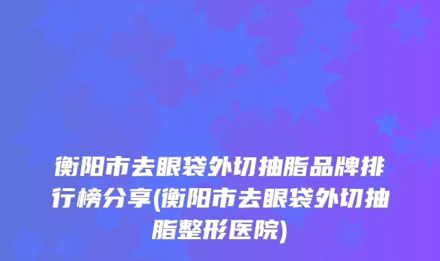 衡阳市去眼袋外切抽脂品牌排行榜分享(衡阳市去眼袋外切抽脂整形医院)