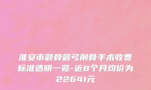 淮安市颧骨颧弓削骨手术收费标准透明一览-近8个月均价为22641元