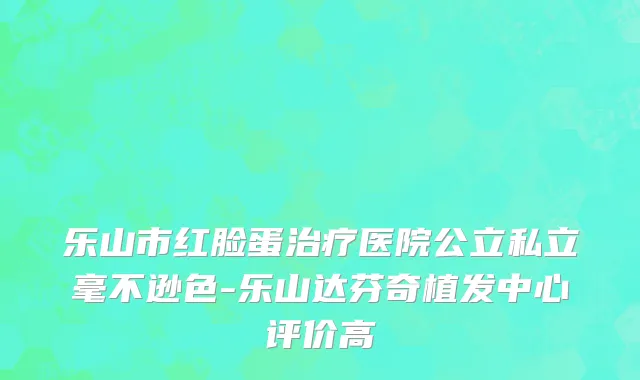 乐山市红脸蛋治疗医院公立私立毫不逊色-乐山达芬奇植发中心评价高