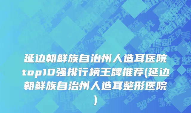 延边朝鲜族自治州人造耳医院top10强排行榜王牌推荐(延边朝鲜族自治州人造耳整形医院)
