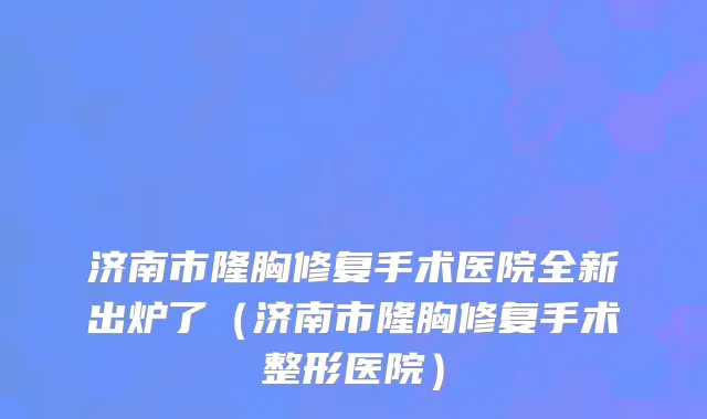 济南市隆胸修复手术医院全新出炉了（济南市隆胸修复手术整形医院）