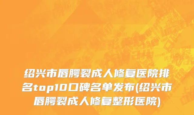 绍兴市唇腭裂成人修复医院排名top10口碑名单发布(绍兴市唇腭裂成人修复整形医院)