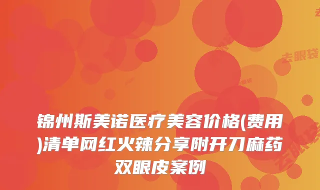 锦州斯美诺医疗美容价格(费用)清单网红火辣分享附开刀麻药双眼皮案例