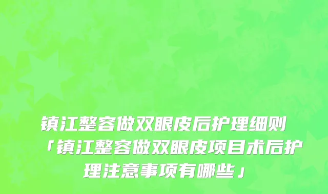 镇江整容做双眼皮后护理细则「镇江整容做双眼皮项目术后护理注意事项有哪些」